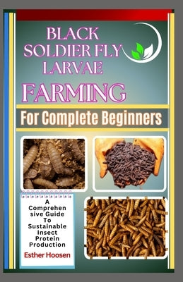Black Soldier Fly Larvae Farming For Complete Beginners: A Comprehensive Guide To Sustainable Insect Protein Production by Hoosen, Esther