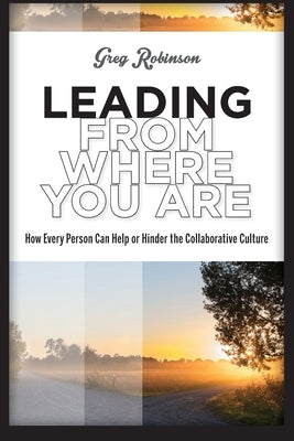 Leading from Where You Are: How Every Person Can Help or Hinder the Collaborative Culture by Robinson, Greg