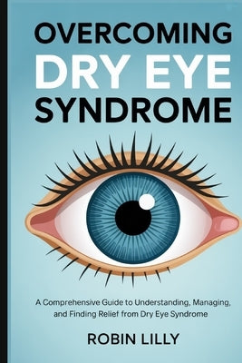 Overcoming Dry Eye Syndrome: A Comprehensive Guide to Understanding, Managing, and Finding Relief from Dry Eye Syndrome by Lilly, Robin