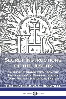 Secret Instructions of the Jesuits: Faithfully Translated From the Latin of an Old Genuine London Copy, With an Historical Sketch by Brownlee, W. C.