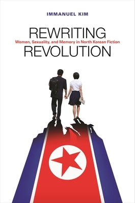 Rewriting Revolution: Women, Sexuality, and Memory in North Korean Fiction by Kim, Immanuel