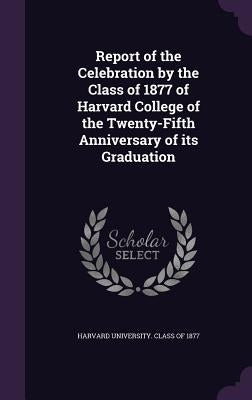 Report of the Celebration by the Class of 1877 of Harvard College of the Twenty-Fifth Anniversary of its Graduation by Harvard University Class of 1877