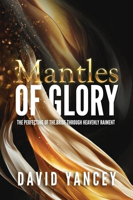 Mantles of Glory: The Perfecting of the Bride through Heavenly Raiment by Yancey, David