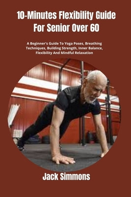 10-Minutes Flexibility Guide For Senior Over 60: A Beginner's Guide To Yoga Poses, Breathing Techniques, Building Strength, Inner Balance, Flexibility by Simmons, Jack