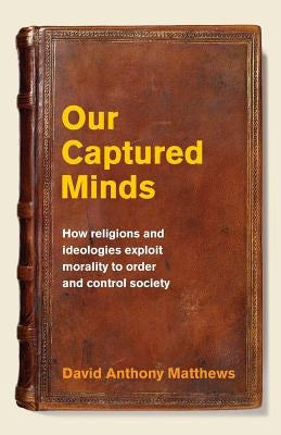 Our Captured Minds: How religions and ideologies exploit morality to order and control society by Matthews, David Anthony