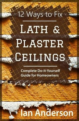 12 Ways to Fix Lath and Plaster Ceilings: Complete Do-it-Yourself Guide for Homeowners by Anderson, Ian