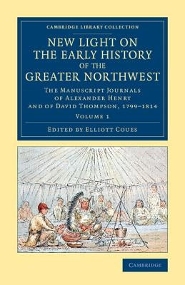 New Light on the Early History of the Greater Northwest: The Manuscript Journals of Alexander Henry and of David Thompson, 1799-1814 by Henry, Alexander
