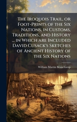 The Iroquois Trail, or Foot-Prints of the Six Nations, in Customs, Traditions, and History ... in Which are Included David Cusack's Sketches of Ancien by Beauchamp, William Martin