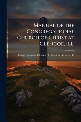 Manual of the Congregational Church of Christ at Glencoe, Ill.: Adopted October 30, 1873 [i.e., 1872] by Congregational Church of Christ at Glenc