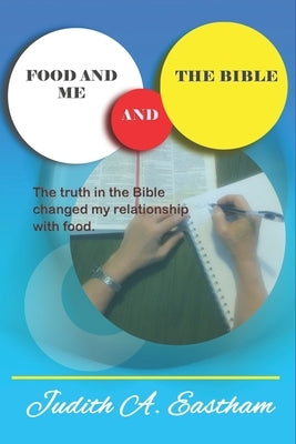 Food and Me and the Bible: The truths in the Bible changed my relationship with food. by Eastham, Judith A.