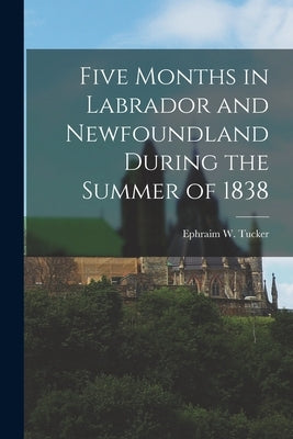 Five Months in Labrador and Newfoundland During the Summer of 1838 by Tucker, Ephraim W.