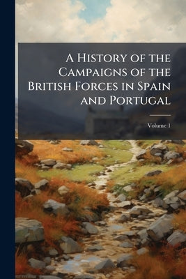A History of the Campaigns of the British Forces in Spain and Portugal: Undertaken to Relieve Those Countries From the French Usurpation; Volume 1 by Anonymous