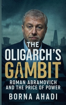 The Oligarch's Gambit: Roman Abramovich and the Price of Power by Ahadi, Borna