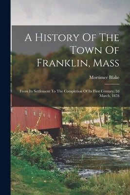 A History Of The Town Of Franklin, Mass: From Its Settlement To The Completion Of Its First Century, 2d March, 1878 by Blake, Mortimer