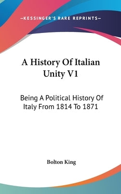 A History Of Italian Unity V1: Being A Political History Of Italy From 1814 To 1871 by King, Bolton