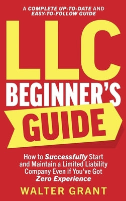 LLC Beginner's Guide: How to Successfully Start and Maintain a Limited Liability Company Even if You've Got Zero Experience (A Complete Up-t by Grant, Walter