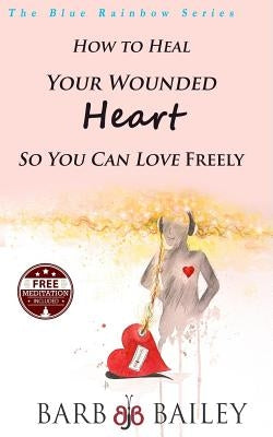 How to Heal Your Wounded Heart so You Can Love Freely by Bailey, Barb