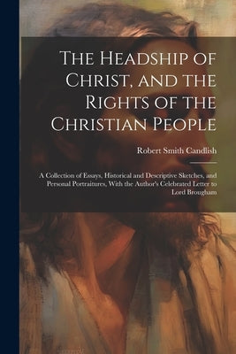 The Headship of Christ, and the Rights of the Christian People: A Collection of Essays, Historical and Descriptive Sketches, and Personal Portraitures by Candlish, Robert Smith