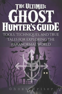 The Ultimate Ghost Hunter's Guide: Tools, Techniques, and True Tales for Exploring the Paranormal World by Writer, Ghost