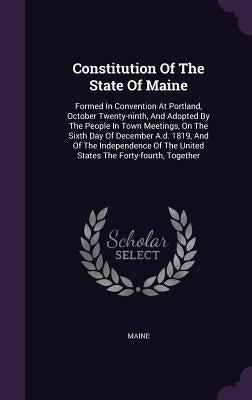 Constitution Of The State Of Maine: Formed In Convention At Portland, October Twenty-ninth, And Adopted By The People In Town Meetings, On The Sixth D by Maine