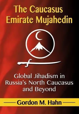 The Caucasus Emirate Mujahedin: Global Jihadism in Russia's North Caucasus and Beyond by Hahn, Gordon M.