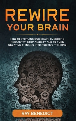 Rewire Your Brain: How to Stop Anxious Brain, Overcome Negativity, Stop Anxiety and Turn Negative Thinking into Positive Thinking by Benedict, Ray