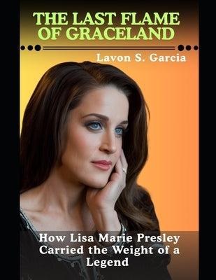 The Last Flame Of Graceland: How Lisa Marie Presley Carried the Weight of a Legend by Garcia, Lavon S.