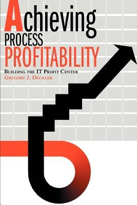 Achieving Process Profitability: Building the IT Profit Center by Deckler, Gregory J.