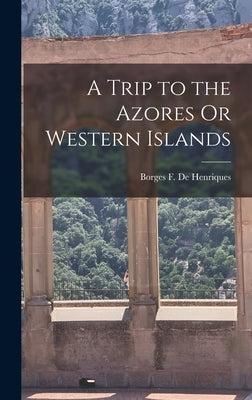 A Trip to the Azores Or Western Islands by De Henriques, Borges F.