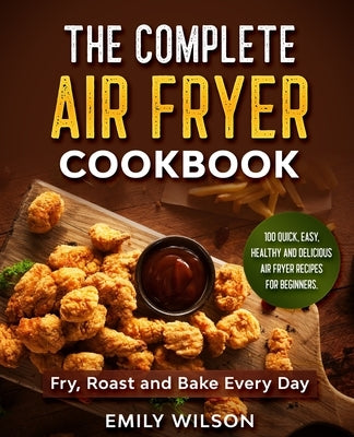 The Complete Air Fryer Cookbook: 100 Quick, Easy, Healthy And Delicious Air Fryer Recipes for Beginners. Fry, Roast and Bake Every Day by Wilson, Emily