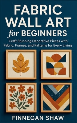 Fabric Wall Art for Beginners: Craft Stunning Decorative Pieces with Fabric, Frames, and Patterns for Every Living Space by Shaw, Finnegan