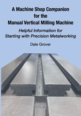A Machine Shop Companion for the Manual Vertical Milling Machine: Helpful Information for Starting with Precision Metalworking by Grover, Dale