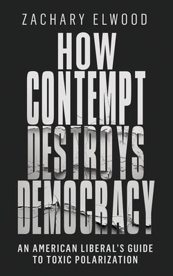How Contempt Destroys Democracy: An American Liberal's Guide to Toxic Polarization by Elwood, Zachary