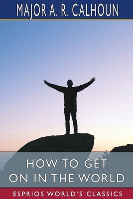 How to Get on in the World (Esprios Classics): or, A Ladder to Practical Success by Calhoun, A. R.