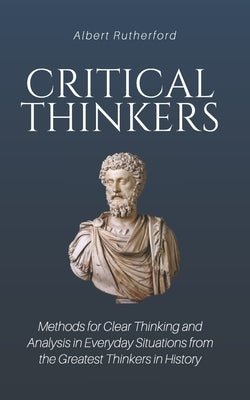 Critical Thinkers: Methods for Clear Thinking and Analysis in Everyday Situations from the Greatest Thinkers in History by Rutherford, Albert
