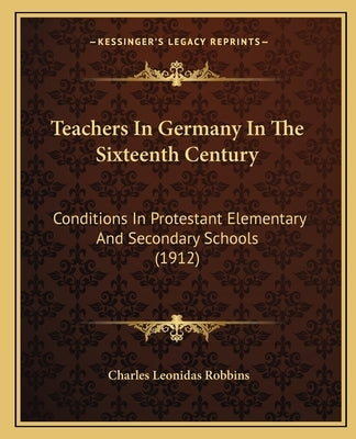 Teachers In Germany In The Sixteenth Century: Conditions In Protestant Elementary And Secondary Schools (1912) by Robbins, Charles Leonidas