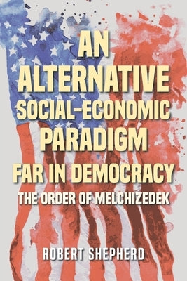 An Alternative Social-Economic Paradigm Far In Democracy: The Order of Melchizedek by Shepherd, Robert