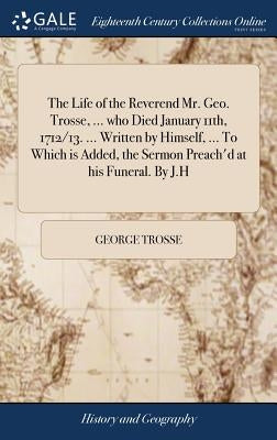 The Life of the Reverend Mr. Geo. Trosse, ... who Died January 11th, 1712/13. ... Written by Himself, ... To Which is Added, the Sermon Preach'd at hi by Trosse, George
