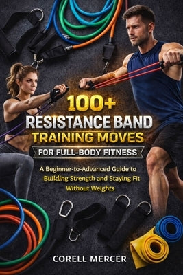 100+ Resistance Band Training Moves for Full-Body Fitness: A Beginner-to-Advanced Guide to Building Strength and Staying Fit Without Weights by Mercer, Corell