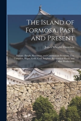 The Island of Formosa, Past and Present: History, People, Resources, and Commercial Prospects. Tea, Camphor, Sugar, Gold, Coal, Sulphur, Economical Pl by Davidson, James Wheeler