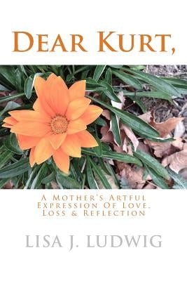 Dear Kurt,: A Mother's Artful Expression Of Love, Loss & Reflection by Ludwig, Lisa J.