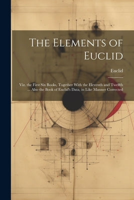 The Elements of Euclid: Viz. the First Six Books, Together With the Eleventh and Twelfth ... Also the Book of Euclid's Data, in Like Manner Corrected by Euclid