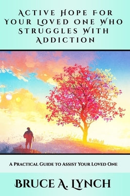 Active Hope For Your Loved One Who Struggles With Addiction: A Practical Guide to Assist Your Loved One by Lynch, Bruce A.