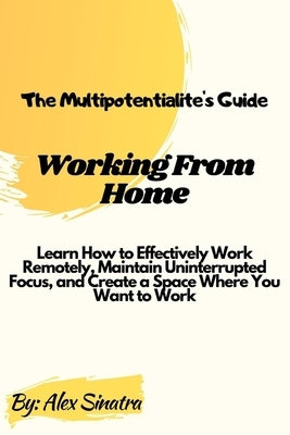 The Multipotentialite's Guide: Working from Home: Learn How to Effectively Work Remotely, Maintain Uninterrupted Focus, and Create a Space Where You by Sinatra, Alex