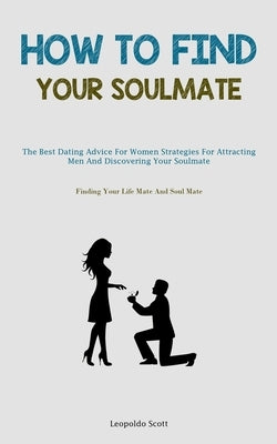How To Find Your Soulmate: The Best Dating Advice For Women Strategies For Attracting Men And Discovering Your Soulmate (Finding Your Life Mate A by Scott, Leopoldo