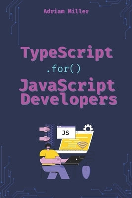 TypeScript for JavaScript Developers: The Essential Guide for JavaScript Developers to Write Safer, Scalable, and More Efficient Code by Miller, Adriam