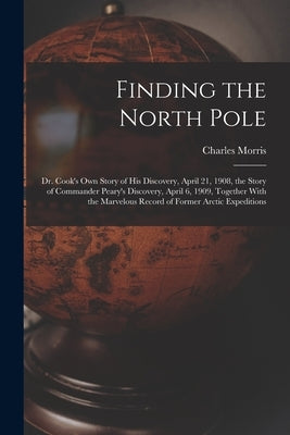 Finding the North Pole; Dr. Cook's own Story of his Discovery, April 21, 1908, the Story of Commander Peary's Discovery, April 6, 1909, Together With by Morris, Charles