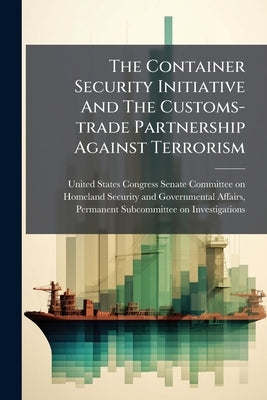 The Container Security Initiative And The Customs-trade Partnership Against Terrorism by United States Congress Senate Committ