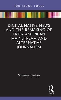 Digital-Native News and the Remaking of Latin American Mainstream and Alternative Journalism by Harlow, Summer