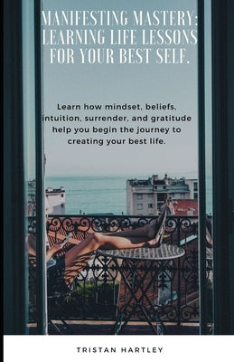 Manifesting Mastery: Learning Life Lessons for Your Best Self.: Learn how mindset, beliefs, intuition, surrender, and gratitude help you be by Hartley, Tristan